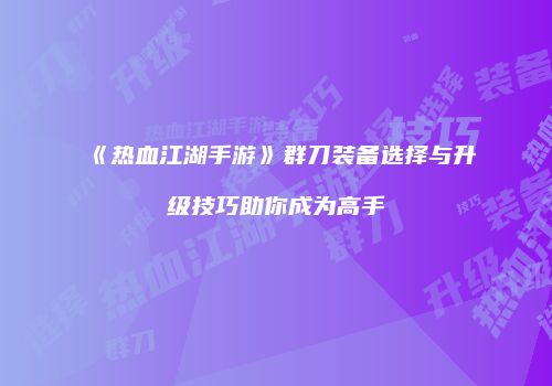 《热血江湖手游》群刀装备选择与升级技巧助你成为高手