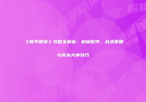《和平精英》攻略全解析：枪械配件、战术策略与成为大神技巧