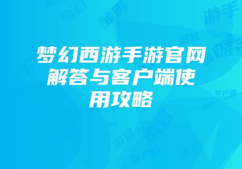 梦幻西游手游官网解答与客户端使用攻略