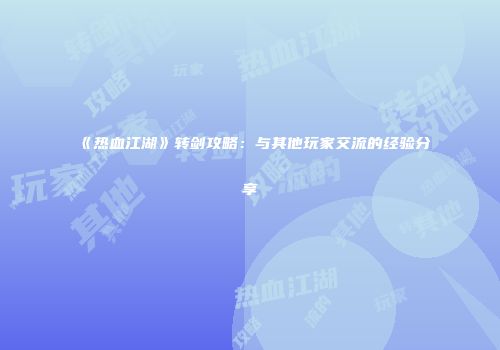 《热血江湖》转剑攻略：与其他玩家交流的经验分享