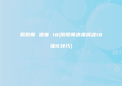 阴阳师 速度 18(阴阳师速度御魂18强化技巧)