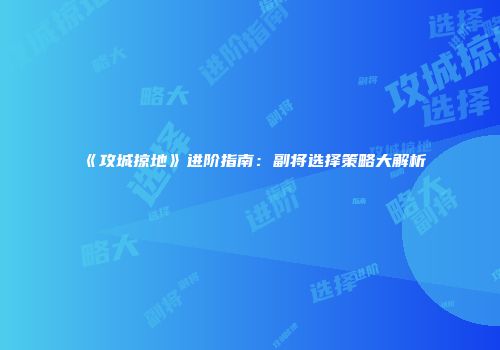 《攻城掠地》进阶指南：副将选择策略大解析