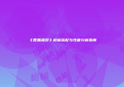 《香肠派对》枪械搭配与性能分析指南
