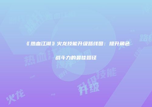 《热血江湖》火龙技能升级路线图：提升角色战斗力的最佳路径