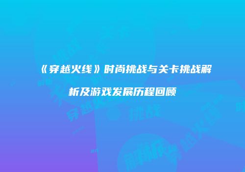 《穿越火线》时尚挑战与关卡挑战解析及游戏发展历程回顾