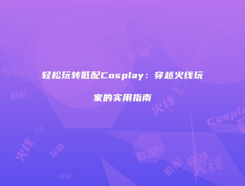 轻松玩转低配Cosplay：穿越火线玩家的实用指南