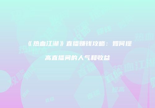 《热血江湖》直播赚钱攻略:如何提高直播间的人气和收益