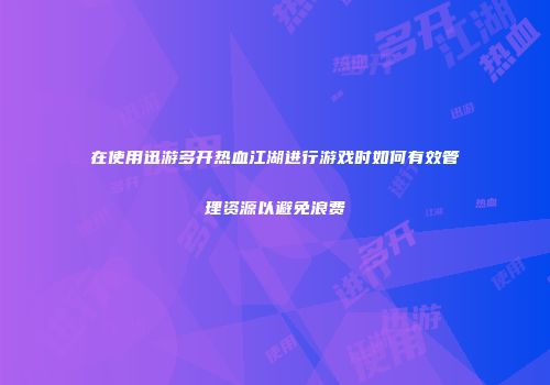 在使用迅游多开热血江湖进行游戏时如何有效管理资源以避免浪费
