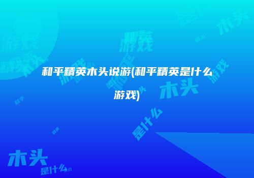 和平精英木头说游(和平精英是什么游戏)