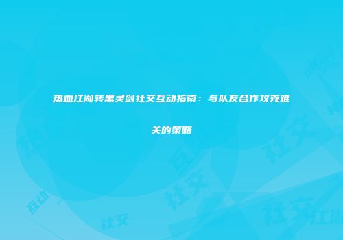 热血江湖转黑灵剑社交互动指南:与队友合作攻克难关的策略
