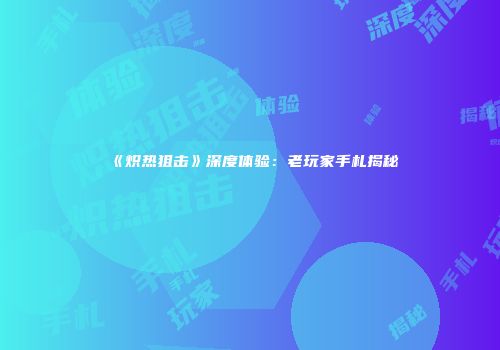 《炽热狙击》深度体验：老玩家手札揭秘