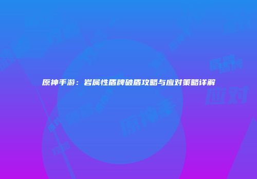 原神手游：岩属性盾牌破盾攻略与应对策略详解