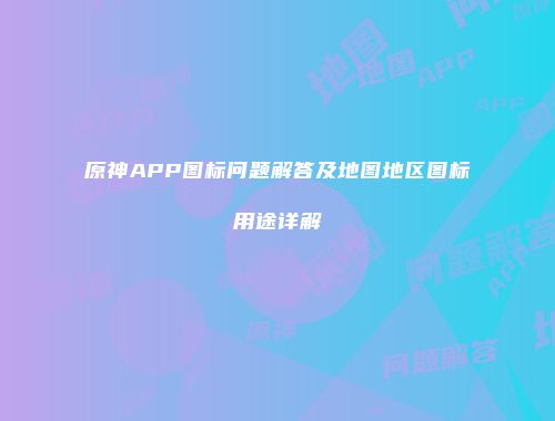 原神APP图标问题解答及地图地区图标用途详解
