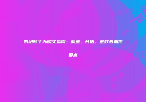 阴阳师手办购买指南：渠道、升值、退款与选择要点