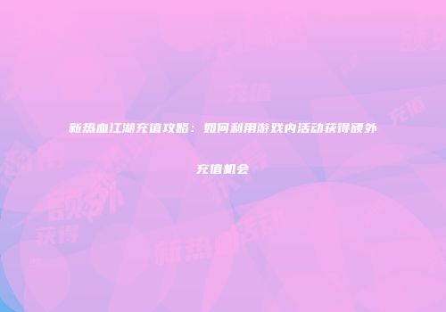 新热血江湖充值攻略：如何利用游戏内活动获得额外充值机会