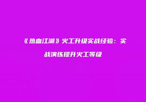 《热血江湖》火工升级实战经验：实战演练提升火工等级