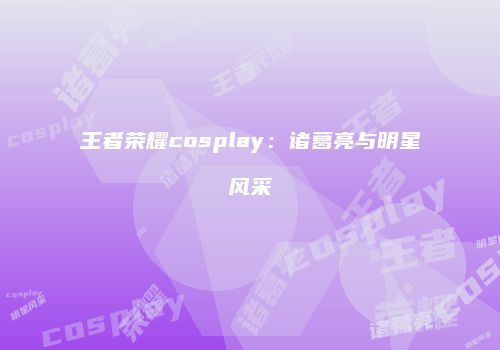 王者荣耀cosplay：诸葛亮与明星风采