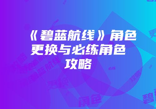 《碧蓝航线》角色更换与必练角色攻略