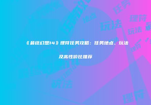 《最终幻想14》理符任务攻略：任务地点、玩法及高性价比推荐