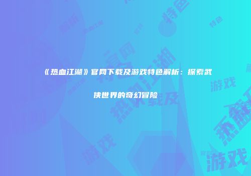 《热血江湖》官网下载及游戏特色解析：探索武侠世界的奇幻冒险