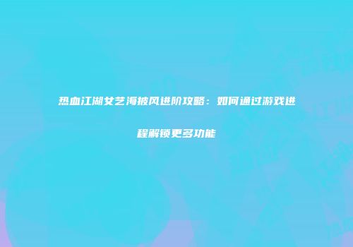 热血江湖女艺海披风进阶攻略：如何通过游戏进程解锁更多功能