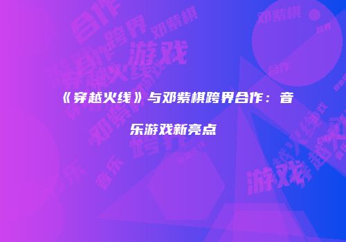 《穿越火线》与邓紫棋跨界合作：音乐游戏新亮点