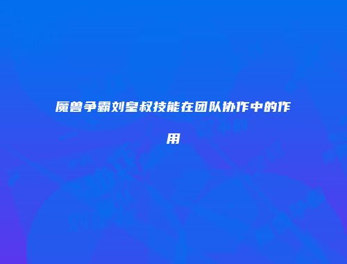 魔兽争霸刘皇叔技能在团队协作中的作用
