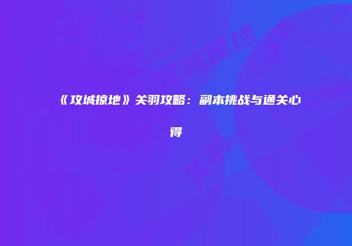 《攻城掠地》关羽攻略：副本挑战与通关心得