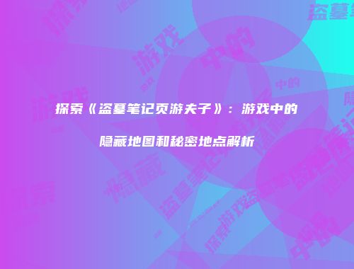 探索《盗墓笔记页游夫子》：游戏中的隐藏地图和秘密地点解析