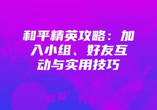和平精英攻略：加入小组、好友互动与实用技巧