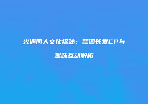 光遇同人文化探秘：禁阁长发CP与趣味互动解析