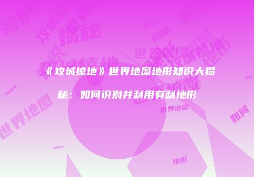 《攻城掠地》世界地图地形知识大揭秘：如何识别并利用有利地形