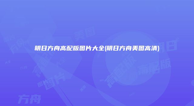 明日方舟高配版图片大全(明日方舟美图高清)