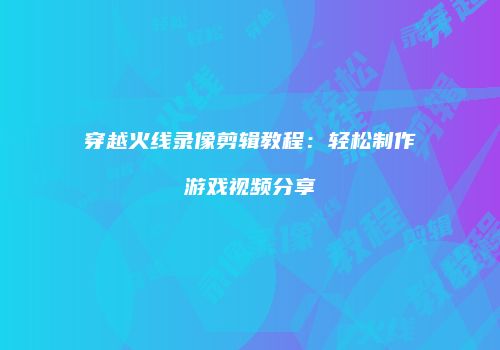 穿越火线录像剪辑教程：轻松制作游戏视频分享