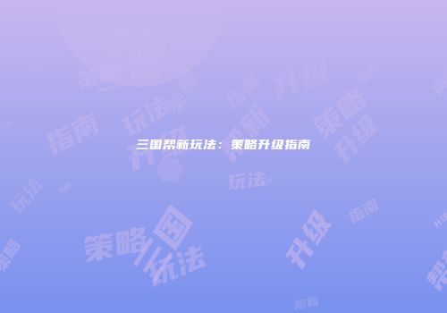 三国帮新玩法：策略升级指南