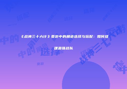 《战神三十六计》页游中的角色选择与搭配:如何组建最强战队
