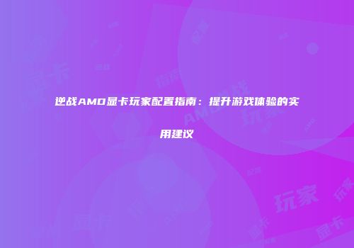 逆战AMD显卡玩家配置指南：提升游戏体验的实用建议