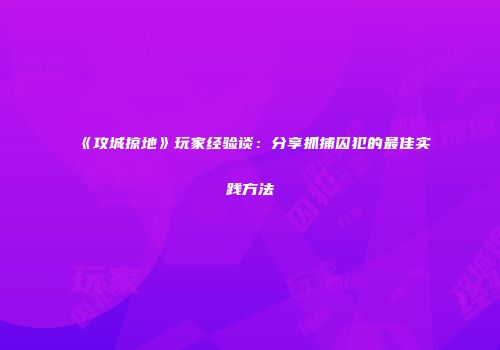 《攻城掠地》玩家经验谈：分享抓捕囚犯的最佳实践方法
