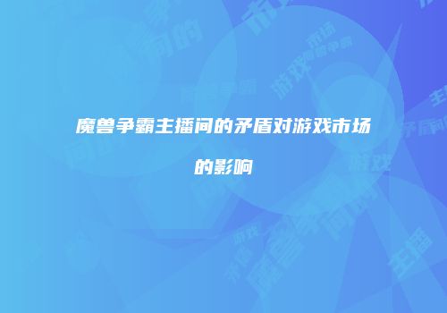 魔兽争霸主播间的矛盾对游戏市场的影响