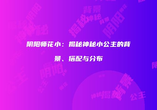 阴阳师花小：揭秘神秘小公主的背景、搭配与分布