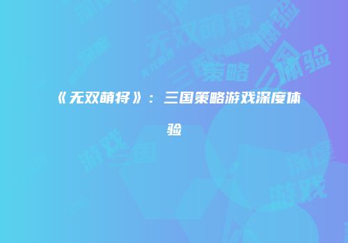 《无双萌将》：三国策略游戏深度体验