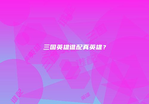 三国英雄谁配真英雄？
