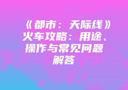 《都市：天际线》火车攻略：用途、操作与常见问题解答
