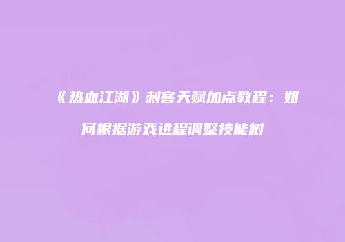 《热血江湖》刺客天赋加点教程：如何根据游戏进程调整技能树