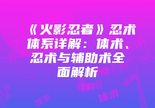 《火影忍者》忍术体系详解：体术、忍术与辅助术全面解析