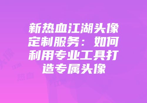 新热血江湖头像定制服务:如何利用专业工具打造专属头像