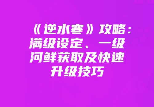 《逆水寒》攻略：满级设定、一级河鲜获取及快速升级技巧