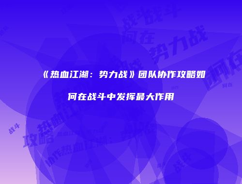 《热血江湖：势力战》团队协作攻略如何在战斗中发挥最大作用