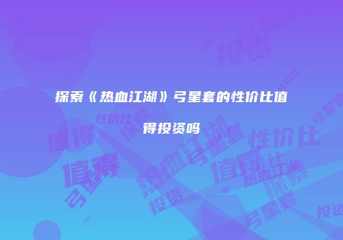 探索《热血江湖》弓星套的性价比值得投资吗