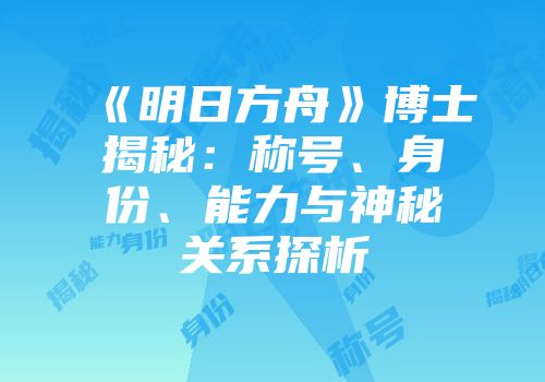 《明日方舟》博士揭秘：称号、身份、能力与神秘关系探析